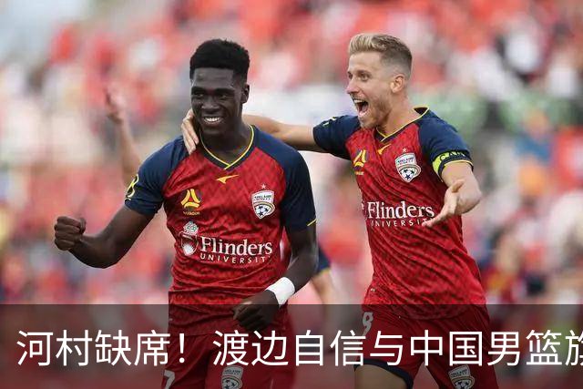 河村缺席！渡边自信与中国男篮旗鼓相当：以我们当下实力完全能赢