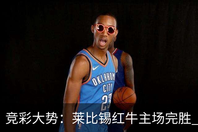 竞彩大势：莱比锡红牛主场完胜 贝蒂斯不败可期